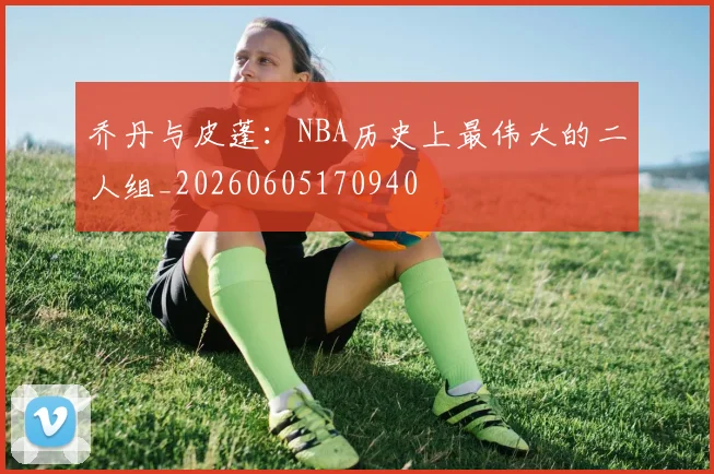 乔丹与皮蓬：NBA历史上最伟大的二人组_20260605170940