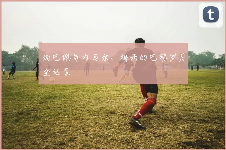 姆巴佩与内马尔、梅西的巴黎岁月全记录