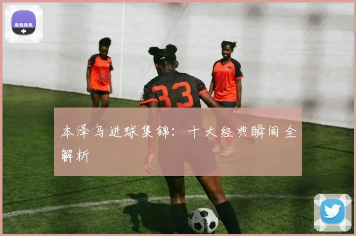 本泽马进球集锦：十大经典瞬间全解析