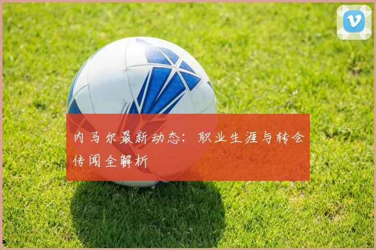 内马尔最新动态：职业生涯与转会传闻全解析