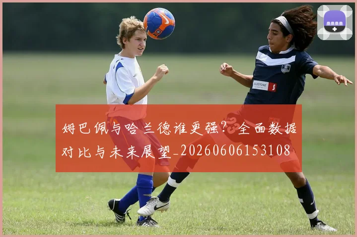 姆巴佩与哈兰德谁更强？全面数据对比与未来展望_20260606153108