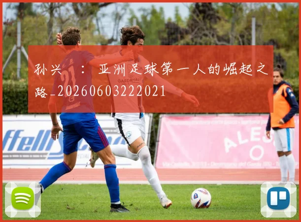 孙兴慜:亚洲足球第一人的崛起之路_20260603222021
