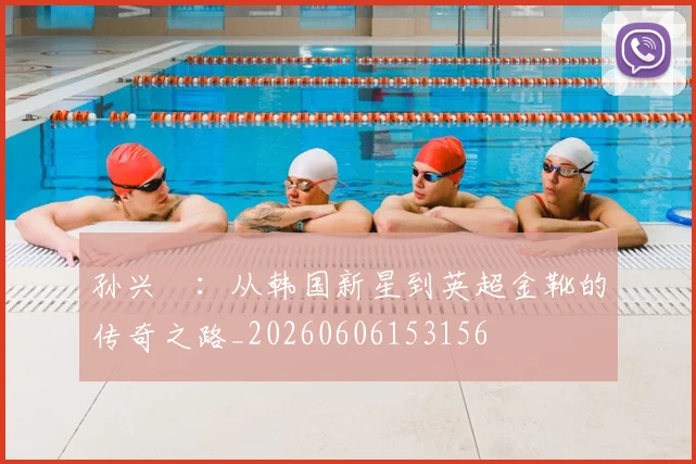 孙兴慜:从韩国新星到英超金靴的传奇之路_20260606153156