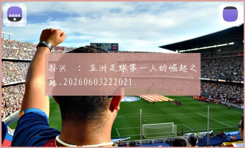 孙兴慜:亚洲足球第一人的崛起之路_20260603222021