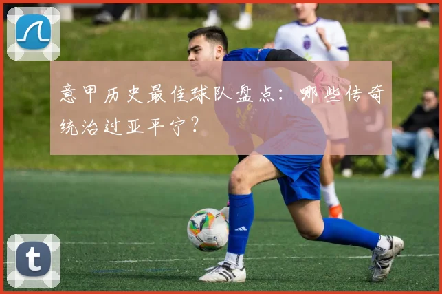 意甲历史最佳球队盘点：哪些传奇统治过亚平宁？
