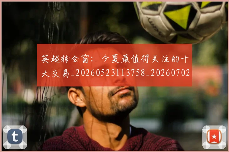 英超转会窗：今夏最值得关注的十大交易_20260523113758_20260702174957